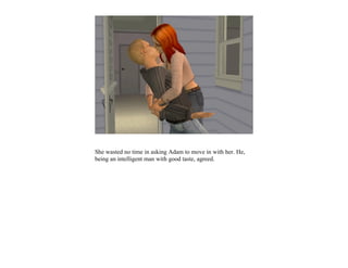 She wasted no time in asking Adam to move in with her. He,
being an intelligent man with good taste, agreed.
 