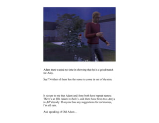 Adam then wasted no time in showing that he is a good match
for Amy.

See? Neither of them has the sense to come in out of the rain.




It occurs to me that Adam and Amy both have repeat names:
There’s an Old Adam in Ruth’s, and there have been two Amys
in AiP already. If anyone has any suggestions for nicknames,
I’m all ears.

And speaking of Old Adam…
 