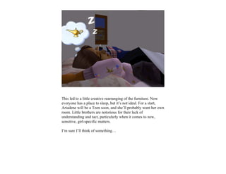 This led to a little creative rearranging of the furniture. Now
everyone has a place to sleep, but it’s not ideal. For a start,
Ariadene will be a Teen soon, and she’ll probably want her own
room. Little brothers are notorious for their lack of
understanding and tact, particularly when it comes to new,
sensitive, girl-specific matters.

I’m sure I’ll think of something…
 