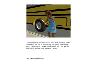 Although perhaps Ariadene should have spent more time on her
schoolwork and less on her dancing. Her grades are slipping
pretty badly – I don’t think I’ve ever seen a Sim child wad up
their report card and them stomp on it before.




And speaking of slipping…
 