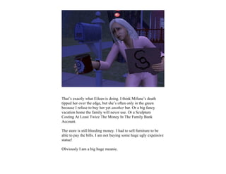 That’s exactly what Eileen is doing. I think Mifune’s death
tipped her over the edge, but she’s often only in the green
because I refuse to buy her yet another bar. Or a big fancy
vacation home the family will never use. Or a Sculpture
Costing At Least Twice The Money In The Family Bank
Account.

The store is still bleeding money. I had to sell furniture to be
able to pay the bills. I am not buying some huge ugly expensive
statue!

Obviously I am a big huge meanie.
 