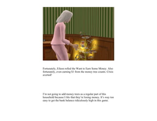 Fortunately, Eileen rolled the Want to Earn Some Money. Also
fortunately, even earning $1 from the money tree counts. Crisis
averted!




I’m not going to add money trees as a regular part of this
household because I like that they’re losing money. It’s way too
easy to get the bank balance ridiculously high in this game.
 