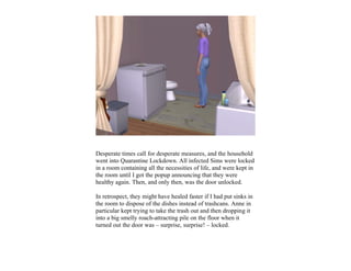 Desperate times call for desperate measures, and the household
went into Quarantine Lockdown. All infected Sims were locked
in a room containing all the necessities of life, and were kept in
the room until I got the popup announcing that they were
healthy again. Then, and only then, was the door unlocked.

In retrospect, they might have healed faster if I had put sinks in
the room to dispose of the dishes instead of trashcans. Anne in
particular kept trying to take the trash out and then dropping it
into a big smelly roach-attracting pile on the floor when it
turned out the door was – surprise, surprise! – locked.
 