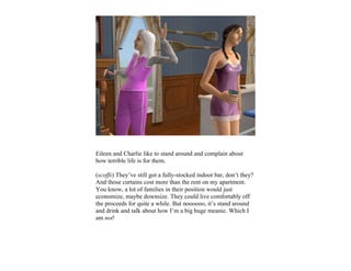 Eileen and Charlie like to stand around and complain about
how terrible life is for them.

(scoffs) They’ve still got a fully-stocked indoor bar, don’t they?
And those curtains cost more than the rent on my apartment.
You know, a lot of families in their position would just
economize, maybe downsize. They could live comfortably off
the proceeds for quite a while. But noooooo, it’s stand around
and drink and talk about how I’m a big huge meanie. Which I
am not!
 