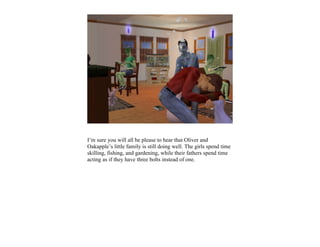 I’m sure you will all be please to hear that Oliver and
Oakapple’s little family is still doing well. The girls spend time
skilling, fishing, and gardening, while their fathers spend time
acting as if they have three bolts instead of one.
 