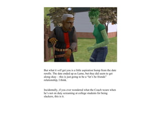 But what it will get you is a little aspiration bump from the date
rerolls. The date ended up as Lame, but they did seem to get
along okay – this is just going to be a “let’s be friends”
relationship, I think.


Incidentally, if you ever wondered what the Coach wears when
he’s not on duty screaming at college students for being
slackers, this is it.
 