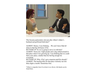 This became particularly relevant after Albert’s father’s
husband and girlfriend both died.*

ALBERT: Honey, I was thinking… We can’t leave Dad all
alone in that big old house of his.
BUTTERCUP: So we’re going to move in with him?
ALBERT: Nooo-ooo. Eight people and a dog rattled around in
that place when I was growing up. I was thinking that we could
find a new place, smaller than his but big enough for
everybody.
BUTTERCUP: Why, if he’s got a mansion paid for already?
ALBERT: The heating bills for that place routinely ran into
three digits a month. Sometimes four.

*Albert is originally from Everybody Loves Bertie; full details can be
found there.
 