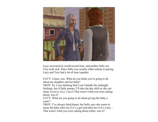 Lucy recovered in world-record time, and neither Sally nor
Troy took sick. Since Sally was usually either asleep or peeing,
Lucy and Troy had a lot of time together.

LUCY: Listen, you. What do you think you’re going to do
about my daughter and her baby?
TROY: Er, I was thinking that I can’t handle the midnight
feedings, but if Sally pumps, I’ll take the day shift so she can
sleep. (notices Lucy’s face) That wasn’t what you were asking
about, was it?
LUCY: What are you going to do about giving the baby a
name?
TROY: I’ve always liked Imani, but Sally says she wants to
name the baby after me if it’s a girl and after her if it’s a boy –
That wasn’t what you were asking about either, was it?
 