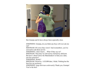 But Grampa and Jo have always been especially close.

JOSEPHINE: Grampa, do you think any boys will ever ask me
out?
BERTRAM: Of cowse they wiww! And wemembew, you’we
awwoed to ask them out too.
JOSEPHINE: I don’t know… What if they say no?
BERTRAM: Then they’we obviouswy mentawwy deficient.
But how’s about I hiwe the Matchmakew to find you a date,
just fow pwactice?
JOSEPHINE: Really?
BERTRAM: Weawwy. A $5,000 date, I think. Nothing but the
best fow my pwincess.
JOSEPHINE: (hugs Bertram exuberantly) Thank you, Grampa!
You’re the best!
 