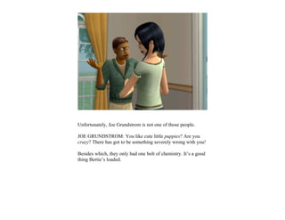 Unfortunately, Joe Grundstrom is not one of those people.

JOE GRUNDSTROM: You like cute little puppies? Are you
crazy? There has got to be something severely wrong with you!

Besides which, they only had one bolt of chemistry. It’s a good
thing Bertie’s loaded.
 