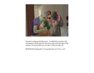 Not that it mattered all that much – I stuffed his inventory full
of Expensive Stuff when he moved in, and on the last day of the
rotation, he proved that you can take it with you after all.

BERTRAM (delightedly): You packed fow me? You wock!
 