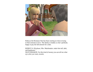 Rebecca the Romance Sim has been wasting no time in trying
to find someone to love. The family is loaded, so she’s perfectly
happy to pay the full amount for a date.

REBECCA: Oh please, Mrs. Matchmaker, make him tall, dark,
and handsome!
MATCHMAKER: For this kind of money you can tell me what
eye color you want, sweetie.
 