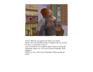 LUCY: What are you going to do about a last name?
TROY: Oh, well, the baby will be a Langerak, like me. (checks
for Lucy’s reaction) Er, won’t it?
LUCY (satisfied): I’m so glad we agree! I knew you’d do the
right thing. (hugs Troy, not entirely gently) Eventually. With
guidance.
TROY (as Lucy walks away): Oooookay. What was that all
about?
 