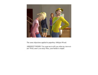 The same objections applied to paperboy Abhijeet Wood.

ABHIJEET WOOD: You want me to tell you what my interests
are? Well, aren’t you nosy! Plus, your hairdo is stupid.
 