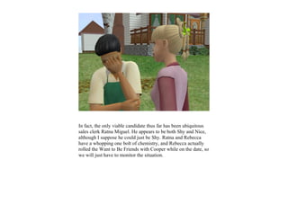 In fact, the only viable candidate thus far has been ubiquitous
sales clerk Ratna Miguel. He appears to be both Shy and Nice,
although I suppose he could just be Shy. Ratna and Rebecca
have a whopping one bolt of chemistry, and Rebecca actually
rolled the Want to Be Friends with Cooper while on the date, so
we will just have to monitor the situation.
 