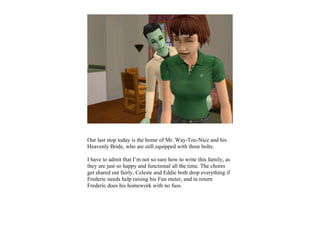 Our last stop today is the home of Mr. Way-Too-Nice and his
Heavenly Bride, who are still equipped with three bolts.

I have to admit that I’m not so sure how to write this family, as
they are just so happy and functional all the time. The chores
get shared out fairly, Celeste and Eddie both drop everything if
Frederic needs help raising his Fun meter, and in return
Frederic does his homework with no fuss.
 