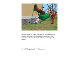 But even that is not as bad as it could be, since the annoying
little kid across the street has suddenly turned into a big
interesting kid across the street – who likes to swing on the
swings.




On which happy thought I will leave you.
 
