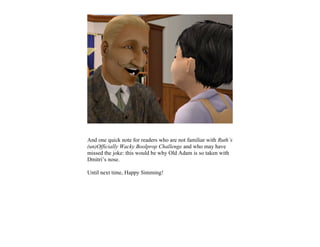And one quick note for readers who are not familiar with Ruth’s
(un)Officially Wacky Boolprop Challenge and who may have
missed the joke: this would be why Old Adam is so taken with
Dmitri’s nose.

Until next time, Happy Simming!
 