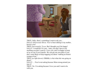 TROY: Sally, there’s something I want to ask you…
SALLY (distressed): Oh no. You’ve been talking to my mother,
haven’t you?
TROY (uncertainly): Ye-es. But I thought you’d be happy!
SALLY: I would be! It’s just – look, you don’t have to do
anything you don’t want to. I love you, and I’m happy to keep
on as we are if you’d prefer. We can get our own place if you
don’t want Mom to keep nagging you about “making an honest
woman of me.”
TROY (as light dawns): Ohhhhh, is that what she was going on
about?
SALLY: …You’re not asking because Mom strong-armed you
into it?
TROY: No. I’m asking because I love you and I want to be
with you.
 