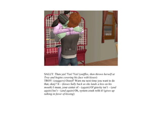 SALLY: Then yes! Yes! Yes! (sniffles, then throws herself at
Troy and begins covering his face with kisses)
TROY: (staggers) Oooof! Warn me next time you want to do
that, okay? It – (kisses Sally back as she lands a kiss on his
mouth) I mean, your center of – (again) Of gravity isn’t – (and
again) Isn’t – (and again) Oh, system crash with it! (gives up
talking in favor of kissing)
 