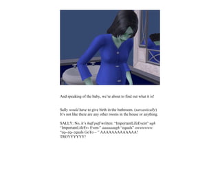 And speaking of the baby, we’re about to find out what it is!


Sally would have to give birth in the bathroom. (sarcastically)
It’s not like there are any other rooms in the house or anything.

SALLY: No, it’s huff puff written: “ImportantLifeEvent” ugh
“ImportantLifeEv- Even-” aaaaaaugh “equals” owwwwww
“eq- eq- equals GoTo – ” AAAAAAAAAAAAA!
TROYYYYYY!
 