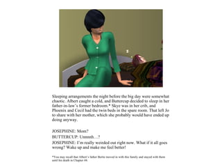 Sleeping arrangements the night before the big day were somewhat
chaotic. Albert caught a cold, and Buttercup decided to sleep in her
father-in-law’s former bedroom.* Skye was in her crib, and
Phoenix and Cecil had the twin beds in the spare room. That left Jo
to share with her mother, which she probably would have ended up
doing anyway.

JOSEPHINE: Mom?
BUTTERCUP: Unnnnh…?
JOSEPHINE: I’m really weirded out right now. What if it all goes
wrong? Wake up and make me feel better!

*You may recall that Albert’s father Bertie moved in with this family and stayed with them
until his death in Chapter 44.
 