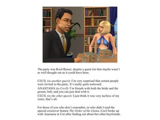 The party was Roof-Raiser, despite a guest list that maybe wasn’t
as well thought out as it could have been.

CECIL (to another guest): I’m very surprised that certain people
were invited to the party. It’s really quite awkward.
ANASTASIA (to Cecil): I’m friends with both the bride and the
groom, bub, and you can just deal with it.
CECIL (to the other guest): I just think it was very tactless of my
sister, that’s all.

For those of you who don’t remember, or who didn’t read the
special crossover feature The Order of the Llama, Cecil broke up
with Anastasia in Uni after finding out about her other boyfriends.
 