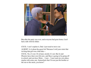 But after the party was over, and everyone had gone home, Cecil
had a talk with his father.

CECIL: I can’t explain it, Dad. I just need to move out.
ALBERT: Is it about the guest list? Because I told your sister that
inviting that girl was a bad idea --
CECIL: No, it’s not. Or at least, mostly it’s not. But Jo and
Phoenix have their own life now, and Skye is going to be going off
to school, and you have Mom… I just… I just want my own place,
maybe with some cats. Somewhere that I’m not just the brother or
the son or the uncle, you know?
 