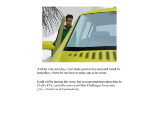 And the very next day, Cecil made good on his need and found his
own place, where he can have as many cats as he wants.

Cecil will be leaving this story, but you can read more about him in
Cecil’s CCL, available now in an Other Challenges forum near
you. [/shameless self-promotion]
 