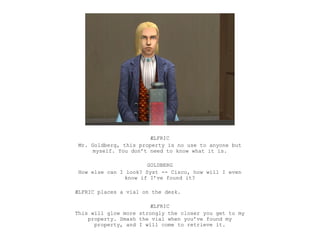 ÆLFRIC
Mr. Goldberg, this property is no use to anyone but
     myself. You don’t need to know what it is.

                      GOLDBERG
How else can I look? Syst -- Cisco, how will I even
               know if I’ve found it?

ÆLFRIC places a vial on the desk.

                        ÆLFRIC
This will glow more strongly the closer you get to my
    property. Smash the vial when you’ve found my
      property, and I will come to retrieve it.
 