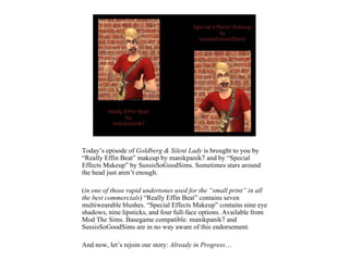 Today’s episode of Goldberg & Silent Lady is brought to you by
“Really Effin Beat” makeup by manikpanik7 and by “Special
Effects Makeup” by SussisSoGoodSims. Sometimes stars around
the head just aren’t enough.

(in one of those rapid undertones used for the “small print” in all
the best commercials) “Really Effin Beat” contains seven
multiwearable blushes. “Special Effects Makeup” contains nine eye
shadows, nine lipsticks, and four full-face options. Available from
Mod The Sims. Basegame compatible. manikpanik7 and
SussisSoGoodSims are in no way aware of this endorsement.

And now, let’s rejoin our story: Already in Progress…
 