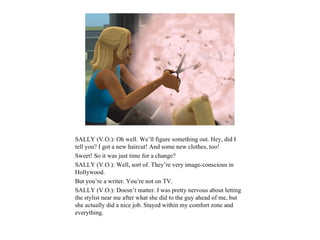 SALLY (V.O.): Oh well. We’ll figure something out. Hey, did I
tell you? I got a new haircut! And some new clothes, too!
Sweet! So it was just time for a change?
SALLY (V.O.): Well, sort of. They’re very image-conscious in
Hollywood.
But you’re a writer. You’re not on TV.
SALLY (V.O.): Doesn’t matter. I was pretty nervous about letting
the stylist near me after what she did to the guy ahead of me, but
she actually did a nice job. Stayed within my comfort zone and
everything.
 