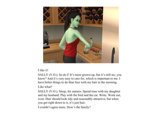 I like it!
SALLY (V.O.): So do I! It’s more grown-up, but it’s still me, you
know? And it’s very easy to care for, which is important to me. I
have better things to do than fuss with my hair in the morning.
Like what?
SALLY (V.O.): Sleep, for starters. Spend time with my daughter
and my husband. Play with the bird and the cat. Write. Work out,
even. Hair should look tidy and reasonably attractive, but when
you get right down to it, it’s just hair.
I couldn’t agree more. How’s the family?
 