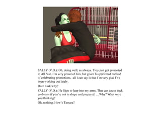 SALLY (V.O.): Oh, doing well, as always. Troy just got promoted
to All Star. I’m very proud of him, but given his preferred method
of celebrating promotions, all I can say is that I’m very glad I’ve
been working out lately.
Dare I ask why?
SALLY (V.O.): He likes to leap into my arms. That can cause back
problems if you’re not in shape and prepared. …Why? What were
you thinking?
Oh, nothing. How’s Tamara?
 