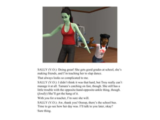 SALLY (V.O.): Doing great! She gets good grades at school, she’s
making friends, and I’m teaching her to slap dance.
That always looks so complicated to me.
SALLY (V.O.): I didn’t think it was that hard, but Troy really can’t
manage it at all. Tamara’s catching on fast, though. She still has a
little trouble with the opposite-hand-opposite-ankle thing, though.
(fondly) She’ll get the hang of it.
With you for a teacher, I’m sure she will.
SALLY (V.O.): Aw, thank you! Oooop, there’s the school bus.
Time to go see how her day was. I’ll talk to you later, okay?
Sure thing.
 