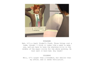 MURAKAME
Nah, it’s a legit finder’s flask. Those things cost a
   bomb, though. I think it takes like a week to make
  one, and you have to have the whatever-it-is in the
 middle of the magic circle for the whole working. He
            must want it back bad. Any leads?

                      GOLDBERG
Well, it’s larger than a breadbox, but smaller than
        my office. And it needs ventilation.
 