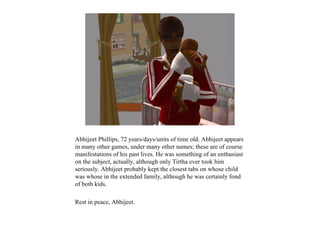 Abhijeet Phillips, 72 years/days/units of time old. Abhijeet appears
in many other games, under many other names; these are of course
manifestations of his past lives. He was something of an enthusiast
on the subject, actually, although only Tirtha ever took him
seriously. Abhijeet probably kept the closest tabs on whose child
was whose in the extended family, although he was certainly fond
of both kids.

Rest in peace, Abhijeet.
 