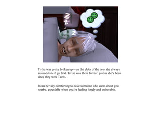 Tirtha was pretty broken up -- as the elder of the two, she always
assumed she’d go first. Trixie was there for her, just as she’s been
since they were Teens.

It can be very comforting to have someone who cares about you
nearby, especially when you’re feeling lonely and vulnerable.
 