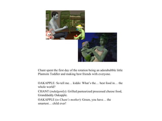 Chant spent the first day of the rotation being an adorabubble little
Plantsim Toddler and making best friends with everyone.

OAKAPPLE: So tell me… kiddo: What’s the… best food in… the
whole world?
CHANT (indulgently): Grilled pasteurized processed cheese food,
Granddaddy Oakapple.
OAKAPPLE (to Chant’s mother): Green, you have… the
smartest… child ever!
 