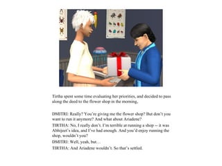 Tirtha spent some time evaluating her priorities, and decided to pass
along the deed to the flower shop in the morning,

DMITRI: Really? You’re giving me the flower shop? But don’t you
want to run it anymore? And what about Ariadene?
TIRTHA: No, I really don’t. I’m terrible at running a shop -- it was
Abhijeet’s idea, and I’ve had enough. And you’d enjoy running the
shop, wouldn’t you?
DMITRI: Well, yeah, but…
TIRTHA: And Ariadene wouldn’t. So that’s settled.
 