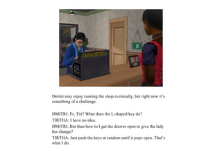 Dmitri may enjoy running the shop eventually, but right now it’s
something of a challenge.

DMITRI: Er, Titi? What does the L-shaped key do?
TIRTHA: I have no idea.
DMITRI: But then how to I get the drawer open to give the lady
her change?
TIRTHA: Just push the keys at random until it pops open. That’s
what I do.
 