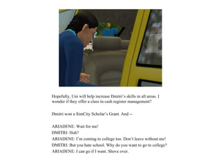 Hopefully, Uni will help increase Dmitri’s skills in all areas. I
wonder if they offer a class in cash register management?

Dmitri won a SimCity Scholar’s Grant. And --

ARIADENE: Wait for me!
DMITRI: Huh?
ARIADENE: I’m coming to college too. Don’t leave without me!
DMITRI: But you hate school. Why do you want to go to college?
ARIADENE: I can go if I want. Shove over.
 