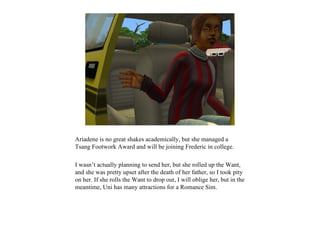 Ariadene is no great shakes academically, but she managed a
Tsang Footwork Award and will be joining Frederic in college.

I wasn’t actually planning to send her, but she rolled up the Want,
and she was pretty upset after the death of her father, so I took pity
on her. If she rolls the Want to drop out, I will oblige her, but in the
meantime, Uni has many attractions for a Romance Sim.
 
