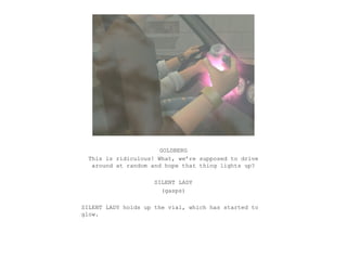 GOLDBERG
  This is ridiculous! What, we’re supposed to drive
   around at random and hope that thing lights up?

                     SILENT LADY
                       (gasps)

SILENT LADY holds up the vial, which has started to
glow.
 