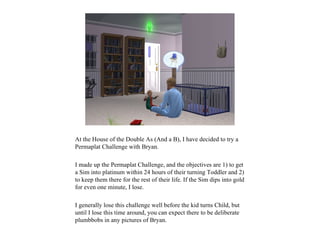 At the House of the Double As (And a B), I have decided to try a
Permaplat Challenge with Bryan.

I made up the Permaplat Challenge, and the objectives are 1) to get
a Sim into platinum within 24 hours of their turning Toddler and 2)
to keep them there for the rest of their life. If the Sim dips into gold
for even one minute, I lose.

I generally lose this challenge well before the kid turns Child, but
until I lose this time around, you can expect there to be deliberate
plumbbobs in any pictures of Bryan.
 