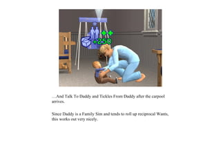 …And Talk To Daddy and Tickles From Daddy after the carpool
arrives.

Since Daddy is a Family Sim and tends to roll up reciprocal Wants,
this works out very nicely.
 