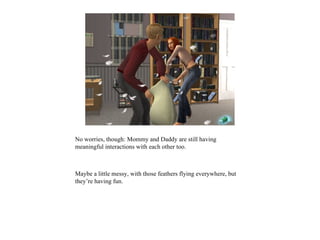 No worries, though: Mommy and Daddy are still having
meaningful interactions with each other too.



Maybe a little messy, with those feathers flying everywhere, but
they’re having fun.
 