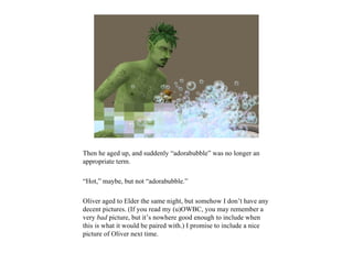 Then he aged up, and suddenly “adorabubble” was no longer an
appropriate term.

“Hot,” maybe, but not “adorabubble.”

Oliver aged to Elder the same night, but somehow I don’t have any
decent pictures. (If you read my (u)OWBC, you may remember a
very bad picture, but it’s nowhere good enough to include when
this is what it would be paired with.) I promise to include a nice
picture of Oliver next time.
 