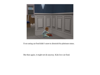 Even eating cat food didn’t seem to diminish his platinum status.




But then again, it might not do anyway. Kids love cat food.
 