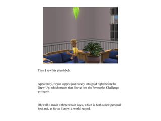 Then I saw his plumbbob.



Apparently, Bryan dipped just barely into gold right before he
Grew Up, which means that I have lost the Permaplat Challenge
yet again.



Oh well. I made it three whole days, which is both a new personal
best and, as far as I know, a world record.
 